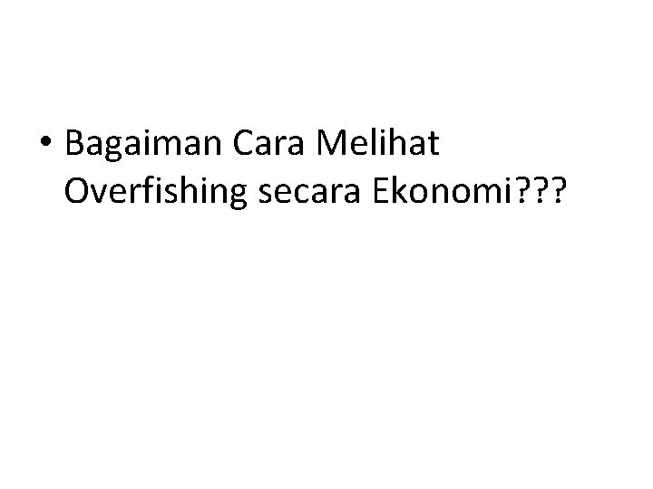  • Bagaiman Cara Melihat Overfishing secara Ekonomi? ? ? 