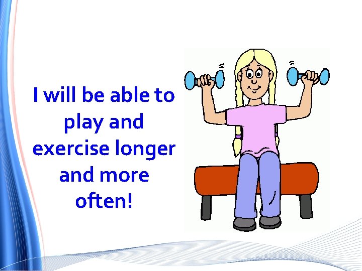 I will be able to play and exercise longer and more often! 