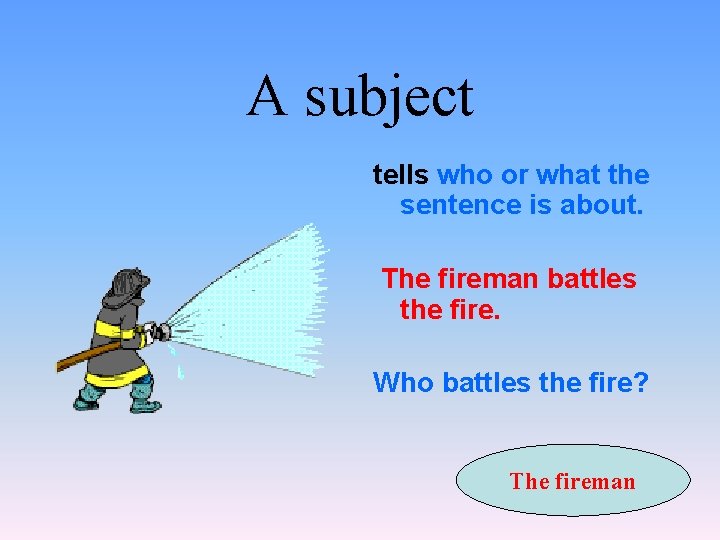 A subject tells who or what the sentence is about. The fireman battles the