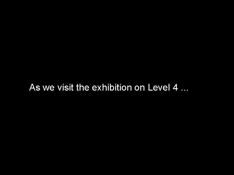 As we visit the exhibition on Level 4. . . 