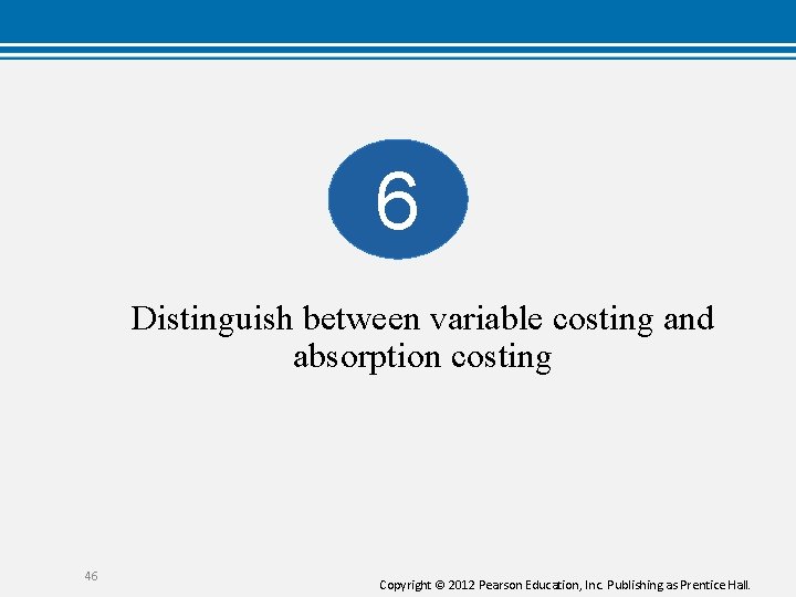 6 Distinguish between variable costing and absorption costing 46 Copyright © 2012 Pearson Education,