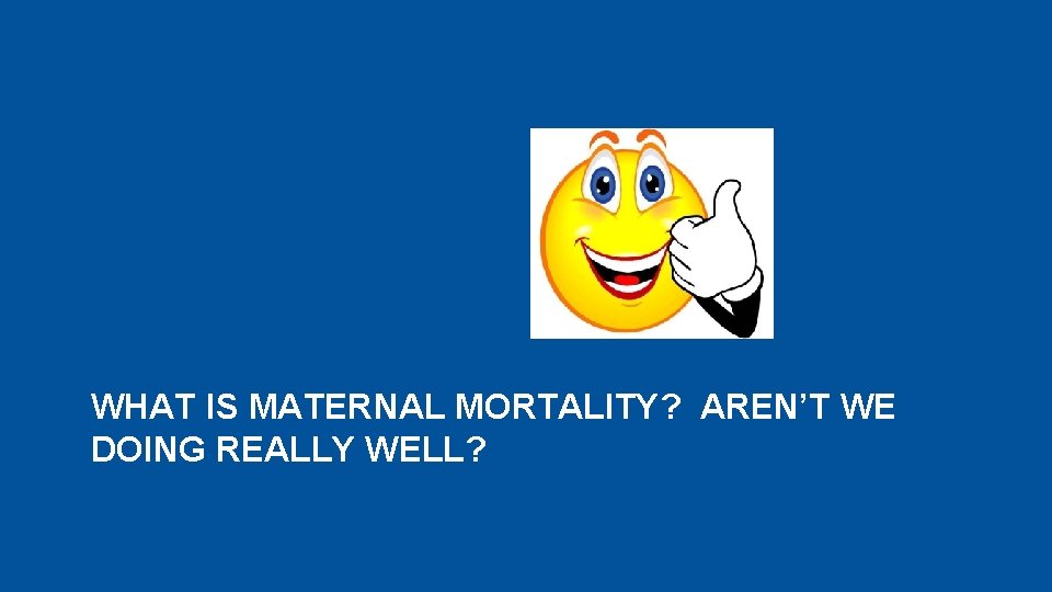 WHAT IS MATERNAL MORTALITY? AREN’T WE DOING REALLY WELL? 