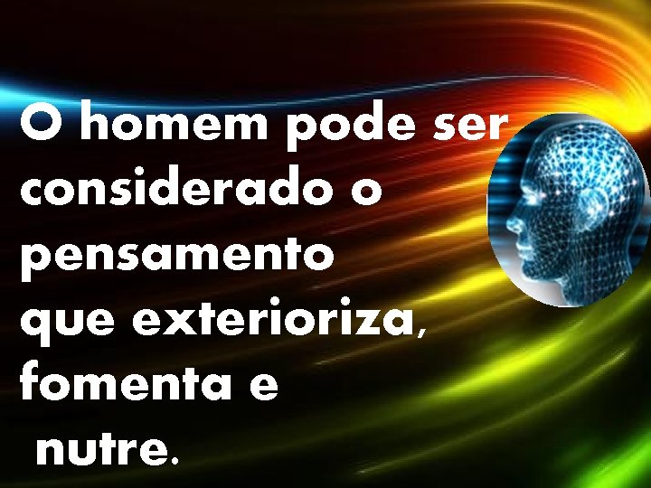 O homem pode ser considerado o pensamento que exterioriza, fomenta e nutre. 