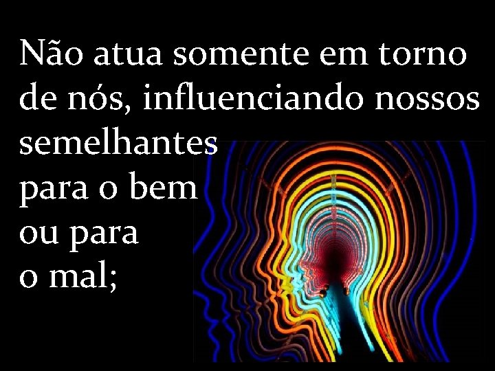 Não atua somente em torno de nós, influenciando nossos semelhantes para o bem ou