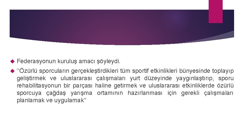  Federasyonun kuruluş amacı şöyleydi. ‘’Özürlü sporcuların gerçekleştirdikleri tüm sportif etkinlikleri bünyesinde toplayıp geliştirmek