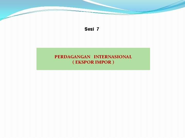 Sesi 7 PERDAGANGAN INTERNASIONAL ( EKSPOR IMPOR ) 