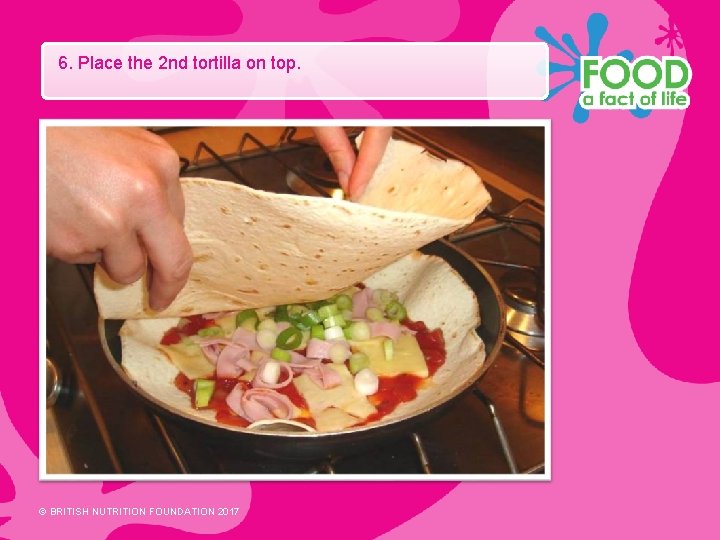 6. Place the 2 nd tortilla on top. © BRITISH NUTRITION FOUNDATION 2017 