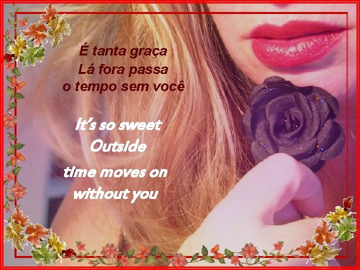 É tanta graça Lá fora passa o tempo sem você It’s so sweet Outside