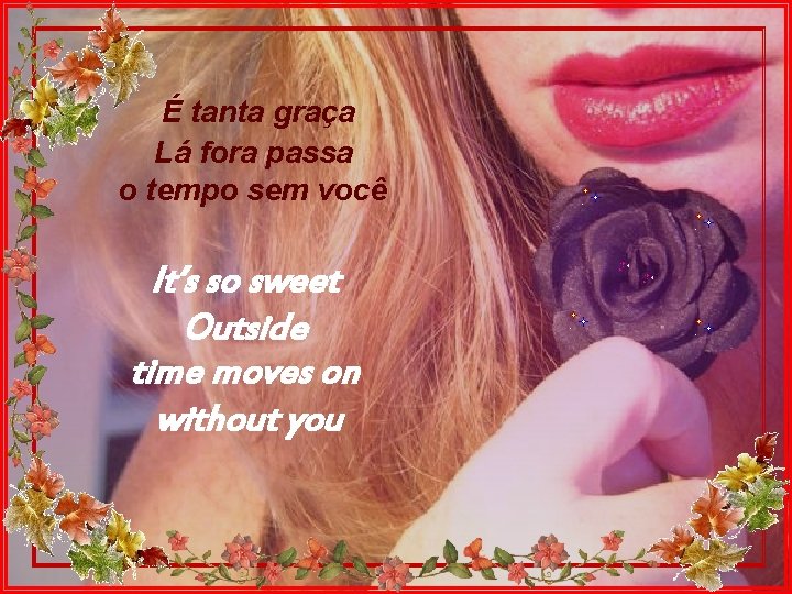 É tanta graça Lá fora passa o tempo sem você It’s so sweet Outside
