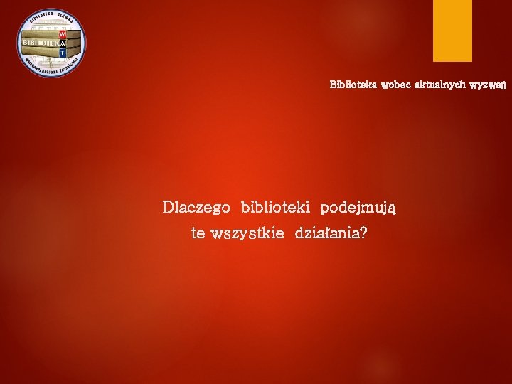 Biblioteka wobec aktualnych wyzwań Dlaczego biblioteki podejmują te wszystkie działania? 