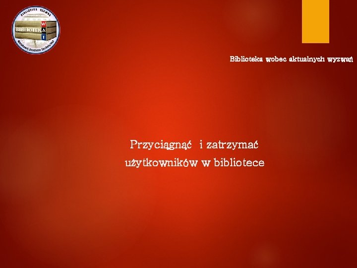 Biblioteka wobec aktualnych wyzwań Przyciągnąć i zatrzymać użytkowników w bibliotece 