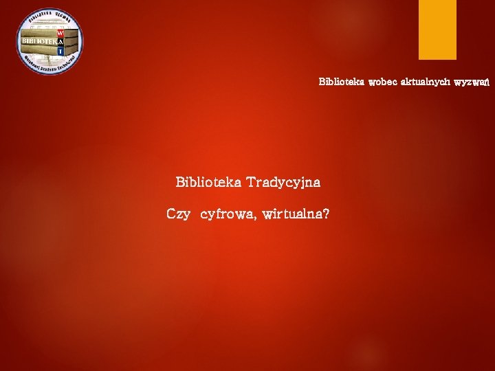 Biblioteka wobec aktualnych wyzwań Biblioteka Tradycyjna Czy cyfrowa, wirtualna? 