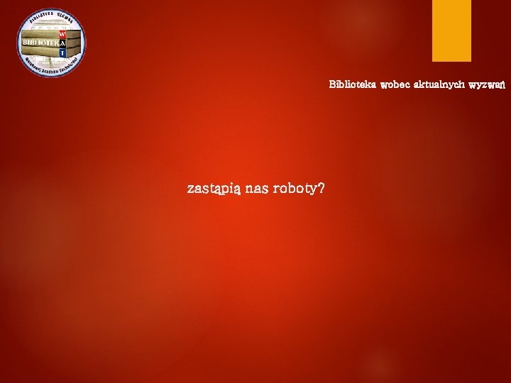 Biblioteka wobec aktualnych wyzwań zastąpią nas roboty? 