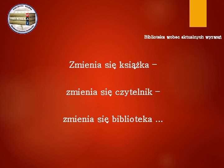 Biblioteka wobec aktualnych wyzwań Zmienia się książka – zmienia się czytelnik – zmienia się