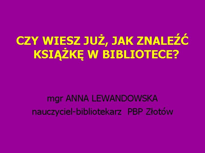 CZY WIESZ JUŻ, JAK ZNALEŹĆ KSIĄŻKĘ W BIBLIOTECE? mgr ANNA LEWANDOWSKA nauczyciel-bibliotekarz PBP Złotów