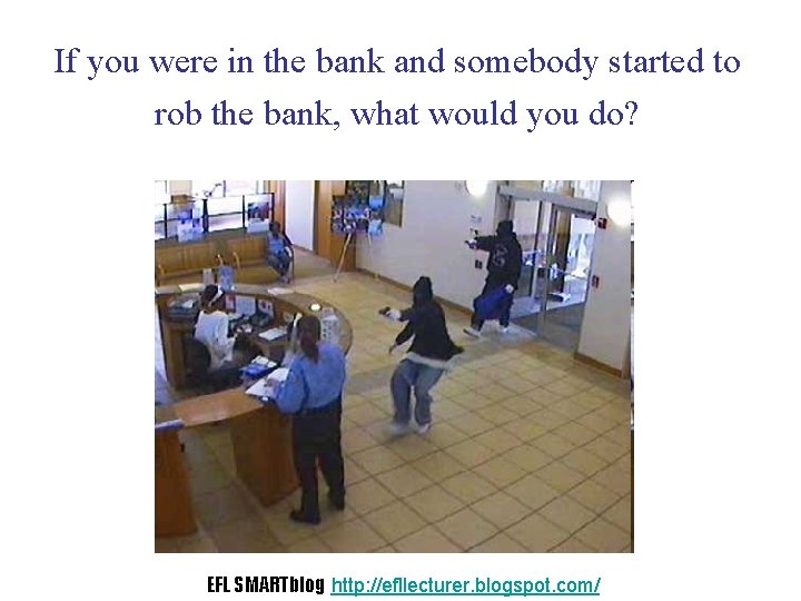 If you were in the bank and somebody started to rob the bank, what
