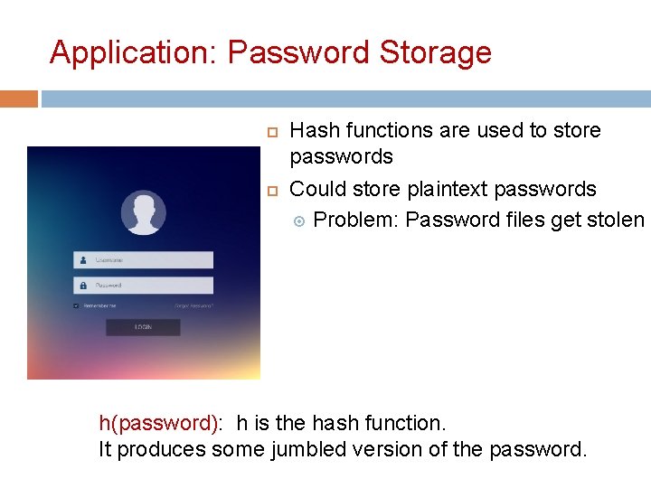 Application: Password Storage Hash functions are used to store passwords Could store plaintext passwords