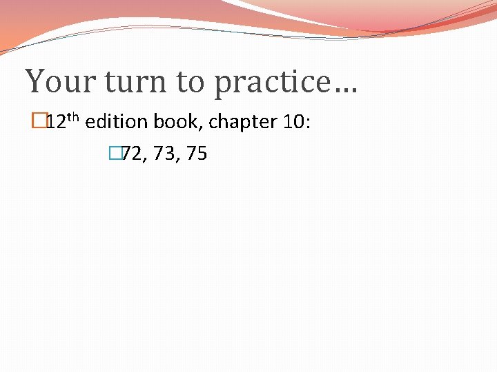 Your turn to practice… � 12 th edition book, chapter 10: � 72, 73,