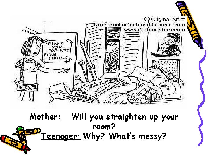 Mother: Will you straighten up your room? Teenager: Why? What’s messy? 