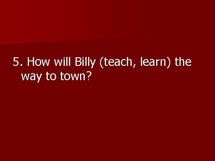 5. How will Billy (teach, learn) the way to town? 