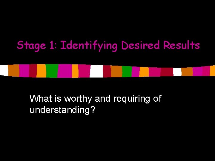 Stage 1: Identifying Desired Results What is worthy and requiring of understanding? 
