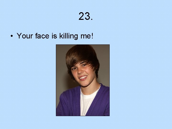 23. • Your face is killing me! 