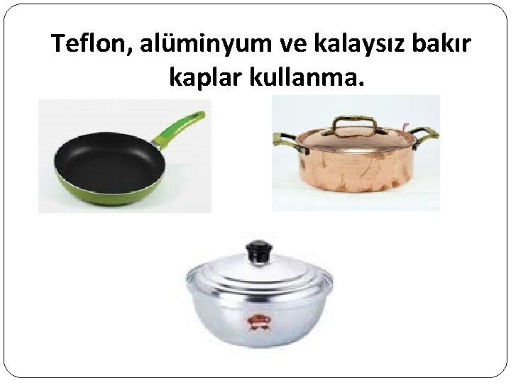 Teflon, alüminyum ve kalaysız bakır kaplar kullanma. 