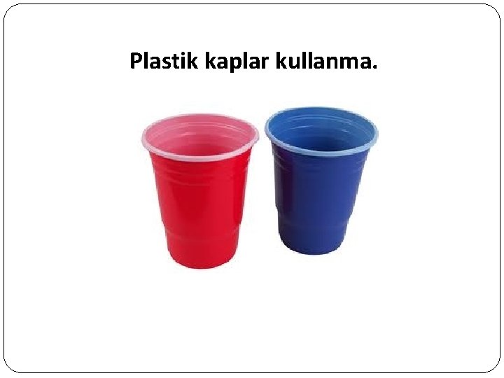 Plastik kaplar kullanma. 