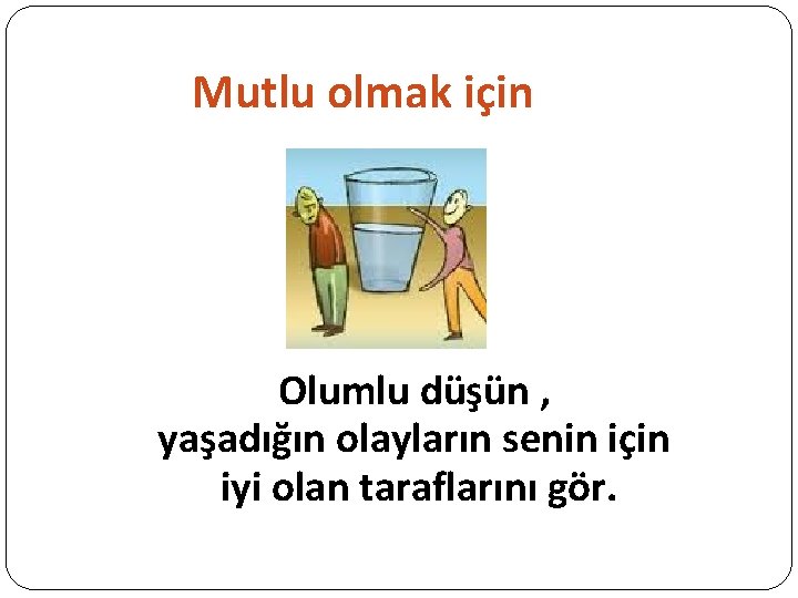 Mutlu olmak için Olumlu düşün , yaşadığın olayların senin için iyi olan taraflarını gör.