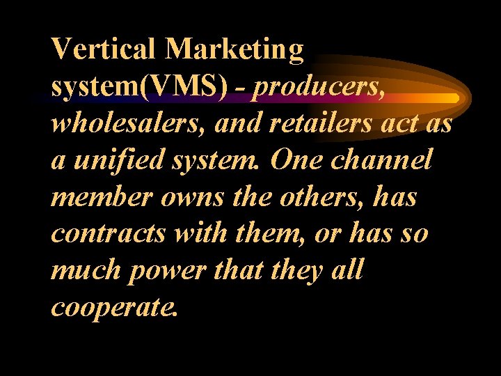Vertical Marketing system(VMS) - producers, wholesalers, and retailers act as a unified system. One