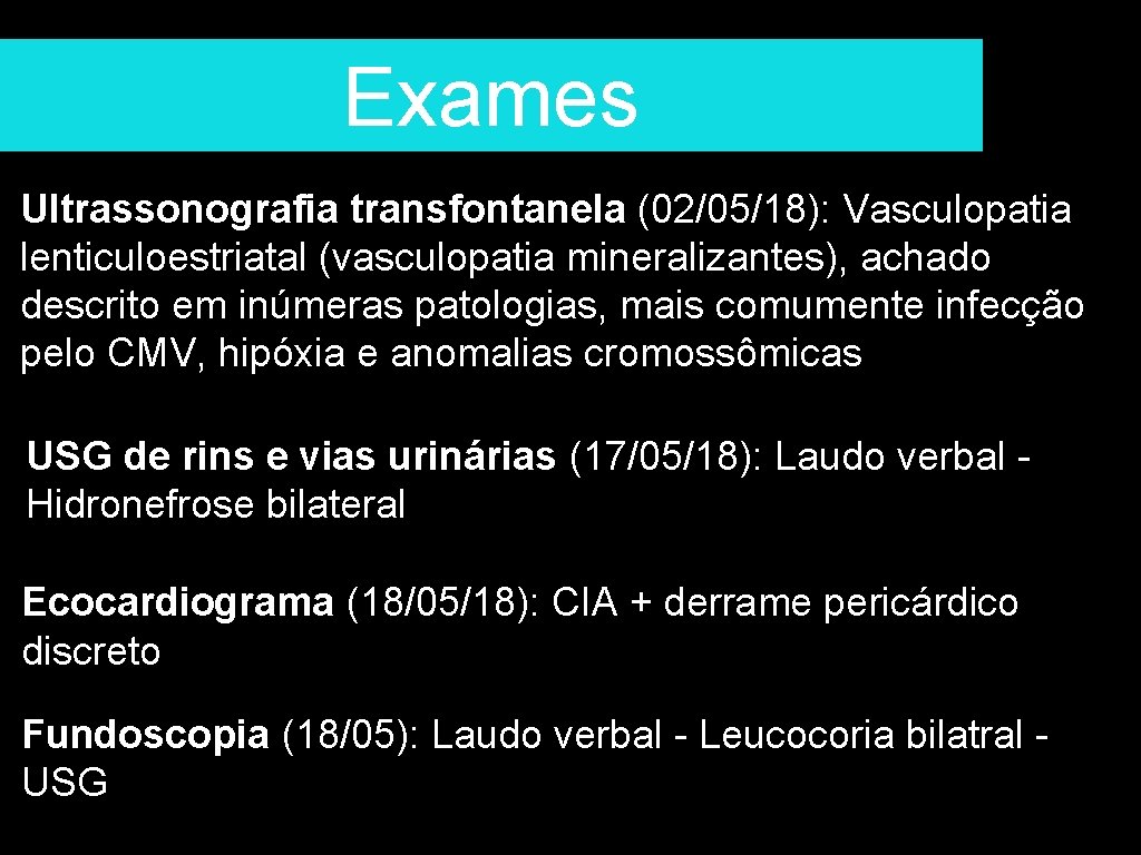 Exames Ultrassonografia transfontanela (02/05/18): Vasculopatia lenticuloestriatal (vasculopatia mineralizantes), achado descrito em inúmeras patologias, mais