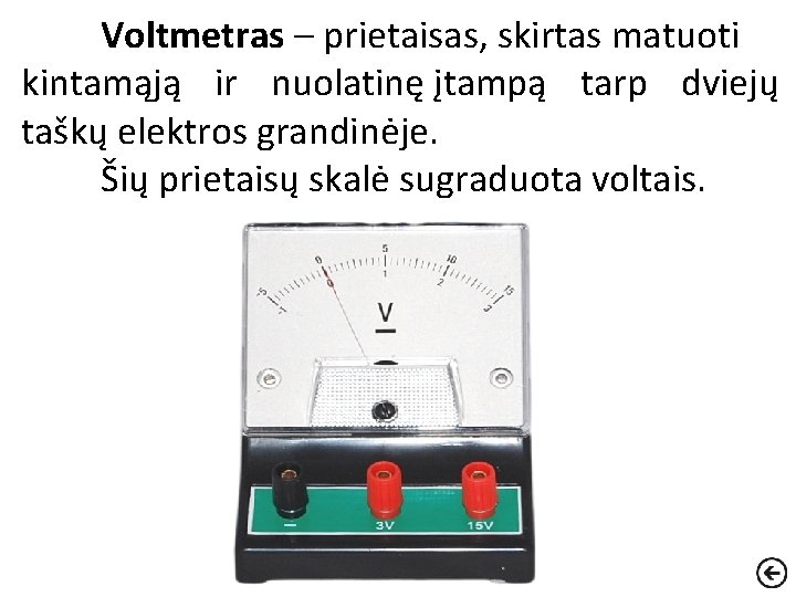 Voltmetras – prietaisas, skirtas matuoti kintamąją ir nuolatinę įtampą tarp dviejų taškų elektros grandinėje.