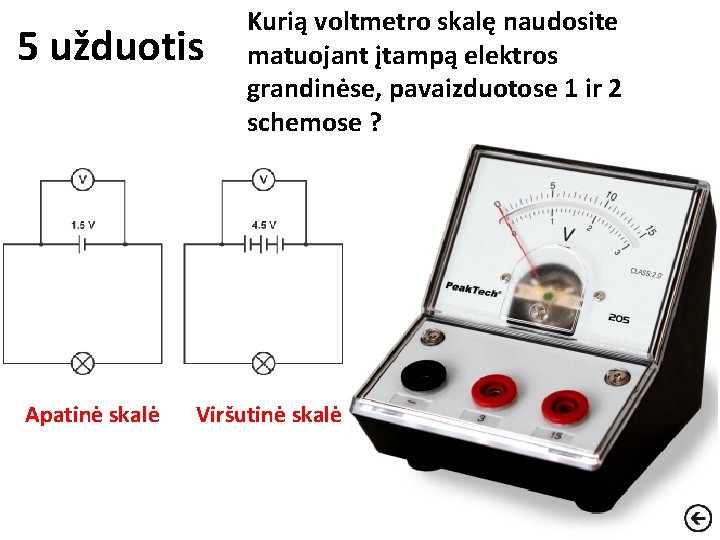 5 užduotis Apatinė skalė Kurią voltmetro skalę naudosite matuojant įtampą elektros grandinėse, pavaizduotose 1