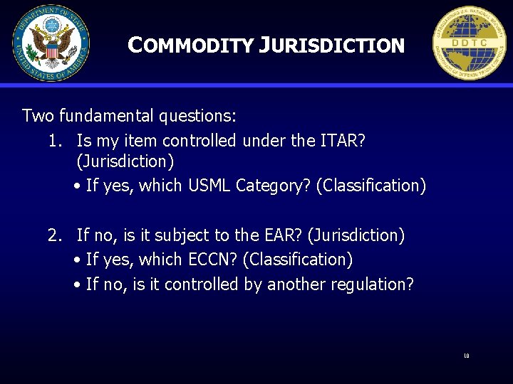 COMMODITY JURISDICTION Two fundamental questions: 1. Is my item controlled under the ITAR? (Jurisdiction)