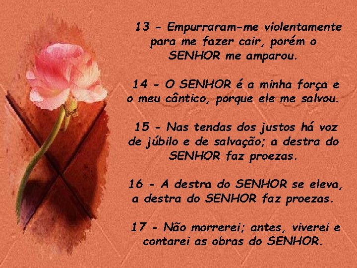 13 - Empurraram-me violentamente para me fazer cair, porém o SENHOR me amparou. 14 13 - Empurraram-me violentamente para me fazer cair, porém o SENHOR me amparou. 14