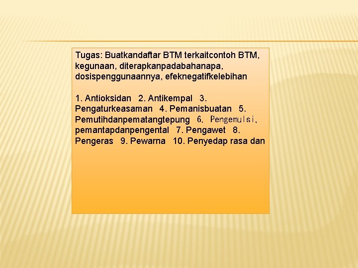 Tugas: Buatkandaftar BTM terkaitcontoh BTM, kegunaan, diterapkanpadabahanapa, dosispenggunaannya, efeknegatifkelebihan 1. Antioksidan
2. Antikempal Tugas: Buatkandaftar BTM terkaitcontoh BTM, kegunaan, diterapkanpadabahanapa, dosispenggunaannya, efeknegatifkelebihan 1. Antioksidan
2. Antikempal