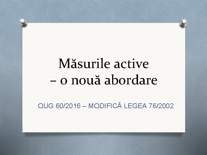 Măsurile active – o nouă abordare OUG 60/2016 – MODIFICĂ LEGEA 76/2002 Măsurile active – o nouă abordare OUG 60/2016 – MODIFICĂ LEGEA 76/2002