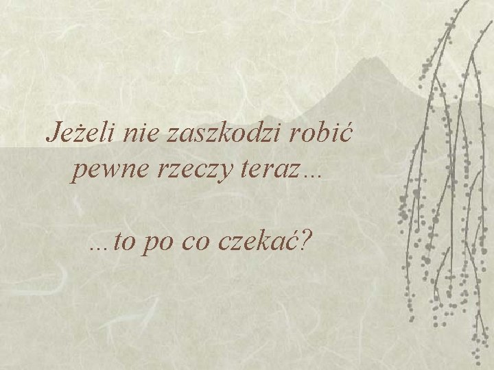 Jeżeli nie zaszkodzi robić pewne rzeczy teraz… …to po co czekać? 