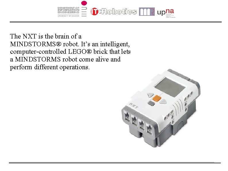 The NXT is the brain of a MINDSTORMS® robot. It’s an intelligent, computer-controlled LEGO®