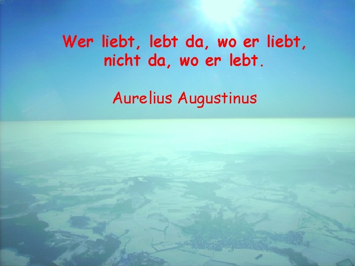 Wer liebt, lebt da, wo er liebt, nicht da, wo er lebt. Aurelius Augustinus
