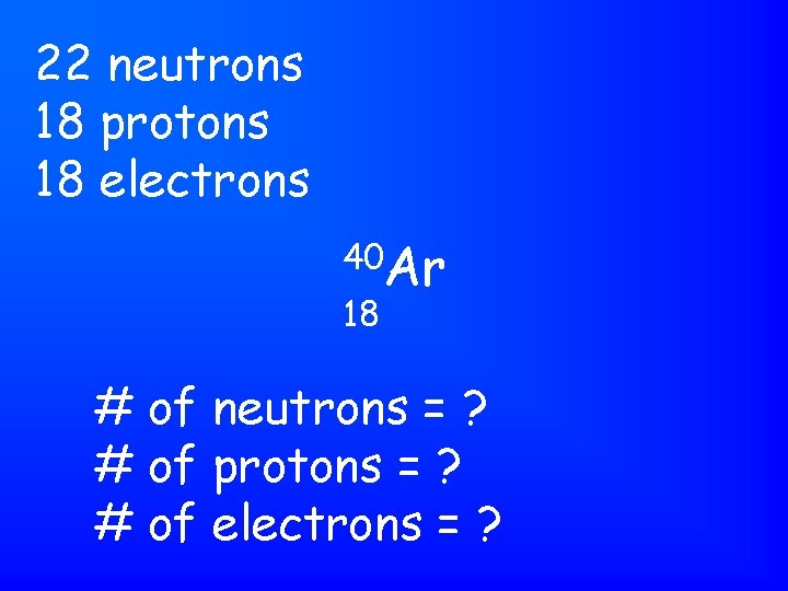 22 neutrons 18 protons 18 electrons 40 Ar 18 # of neutrons = ?