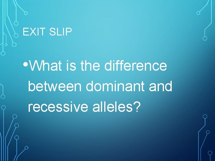 EXIT SLIP • What is the difference between dominant and recessive alleles? 