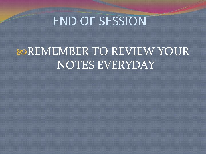 END OF SESSION REMEMBER TO REVIEW YOUR NOTES EVERYDAY 