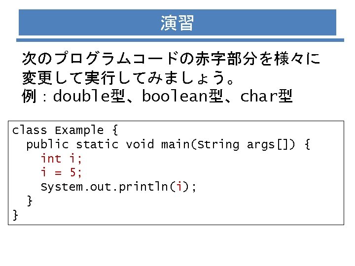 演習 次のプログラムコードの赤字部分を様々に 変更して実行してみましょう。 例：double型、boolean型、char型 class Example { public static void main(String args[]) { int