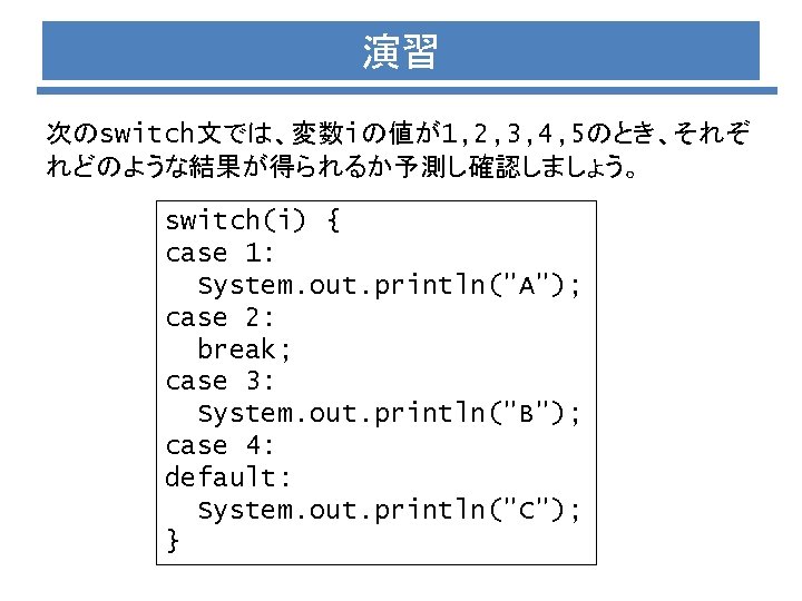 演習 次のswitch文では、変数iの値が1, 2, 3, 4, 5のとき、それぞ れどのような結果が得られるか予測し確認しましょう。 switch(i) { case 1: System. out. println("A");
