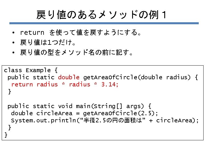 戻り値のあるメソッドの例１ • return を使って値を戻すようにする。 • 戻り値は 1つだけ。 • 戻り値の型をメソッド名の前に記す。 class Example { public static