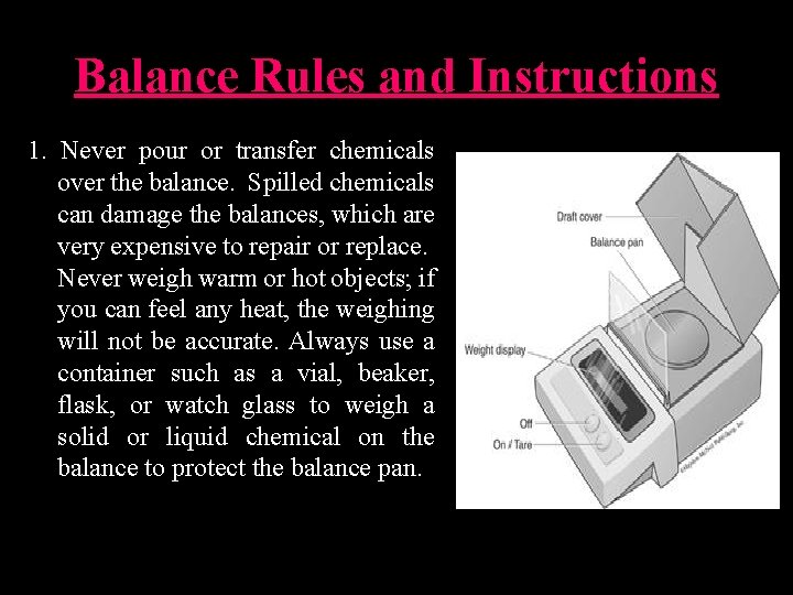 Balance Rules and Instructions 1. Never pour or transfer chemicals over the balance. Spilled