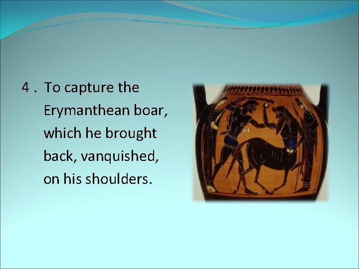 4. To capture the Erymanthean boar, which he brought back, vanquished, on his shoulders.