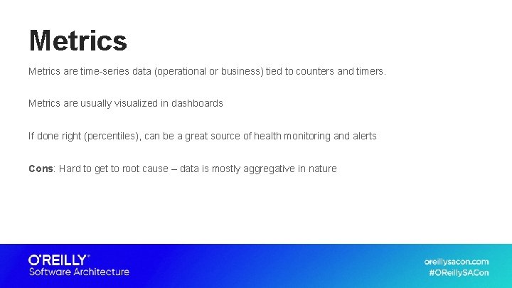 Metrics are time-series data (operational or business) tied to counters and timers. Metrics are