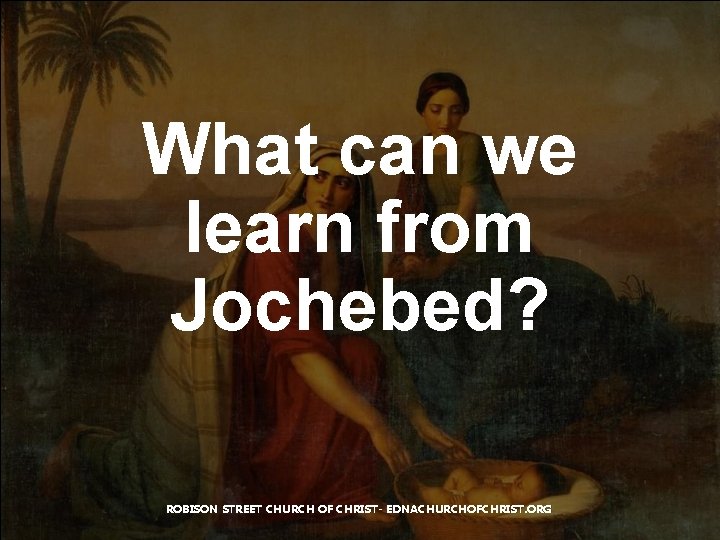 What can we learn from Jochebed? ROBISON STREET CHURCH OF CHRIST- EDNACHURCHOFCHRIST. ORG 